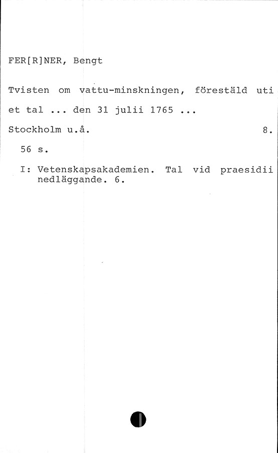 ﻿FER[R]NER, Bengt
Tvisten om vattu-minskningen, förestäld uti
et tal ... den 31 julii 1765 ...
Stockholm u.å.	8.
56 s.
I: Vetenskapsakademien. Tal vid praesidii
nedläggande. 6.