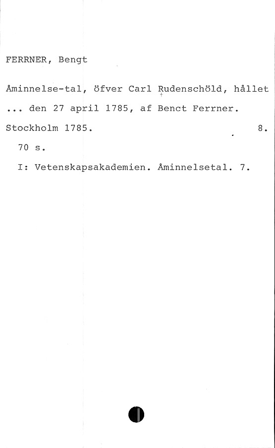  ﻿FERRNER, Bengt
Åminnelse-tal, öfver Carl Rudenschöld, hållet
t
... den 27 april 1785, af Benet Ferrner.
Stockholm 1785.
70 s.
I: Vetenskapsakademien. Åminnelsetal. 7.
8.