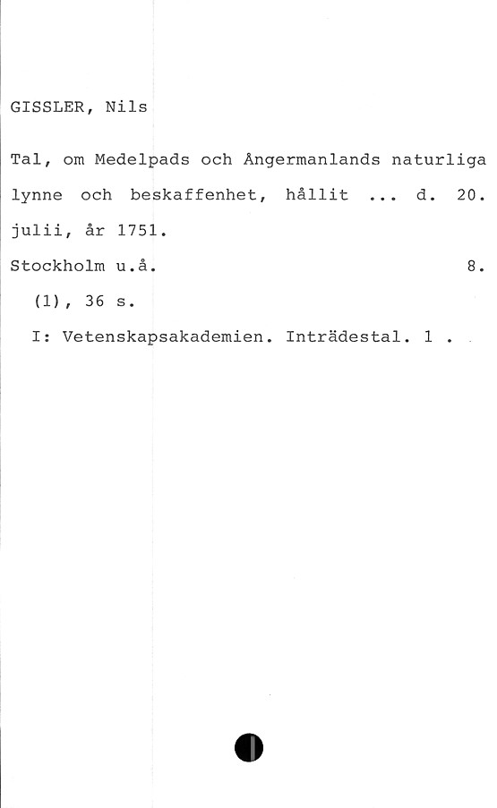  ﻿GISSLER, Nils
Tal, om Medelpads och Ångermanlands naturliga
lynne och beskaffenhet, hållit ... d. 20.
julii, år 1751.
Stockholm u.å.	8.
(1), 36 s.
I: Vetenskapsakademien. Inträdestal. 1 .
