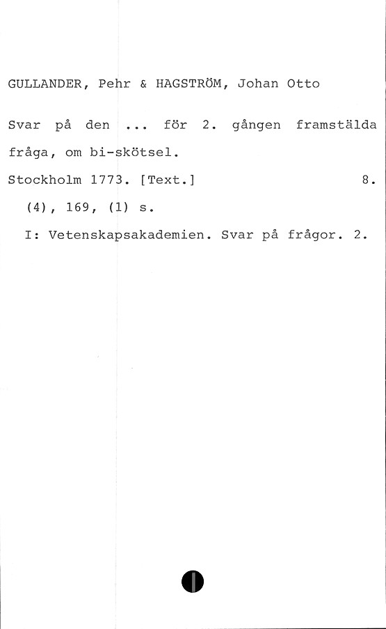  ﻿GULLANDER, Pehr & HAGSTRÖM, Johan Otto
Svar på den ... för 2. gången framstälda
fråga, om bi-skötsel.
Stockholm 1773. [Text.]	8.
(4), 169,	(1) s.
I: Vetenskapsakademien. Svar på frågor. 2.