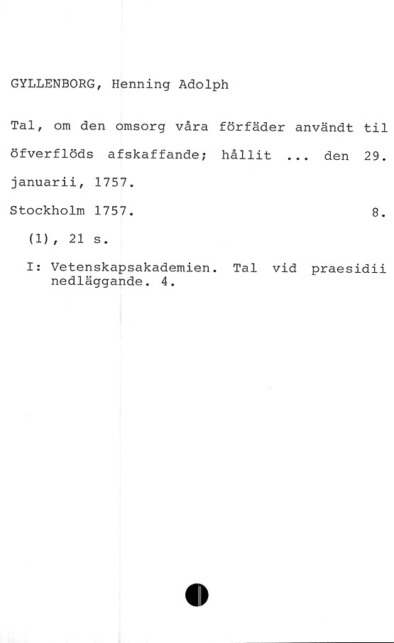  ﻿GYLLENBORG, Henning Adolph
Tal, om den omsorg våra förfäder användt til
öfverflöds afskaffande; hållit ... den 29.
januarii, 1757.
Stockholm 1757.	8.
(1) , 21 s.
I: Vetenskapsakademien. Tal vid praesidii
nedläggande. 4.