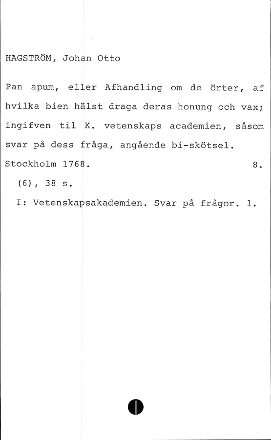  ﻿HAGSTRÖM, Johan Otto
Pan apum, eller Afhandling om de örter, af
hvilka bien hälst draga deras honung och vax;
ingifven til K. vetenskaps academien, såsom
svar på dess fråga, angående bi-skötsel.
Stockholm 1768.	8.
(6), 38 s.
I: Vetenskapsakademien. Svar på frågor. 1.
