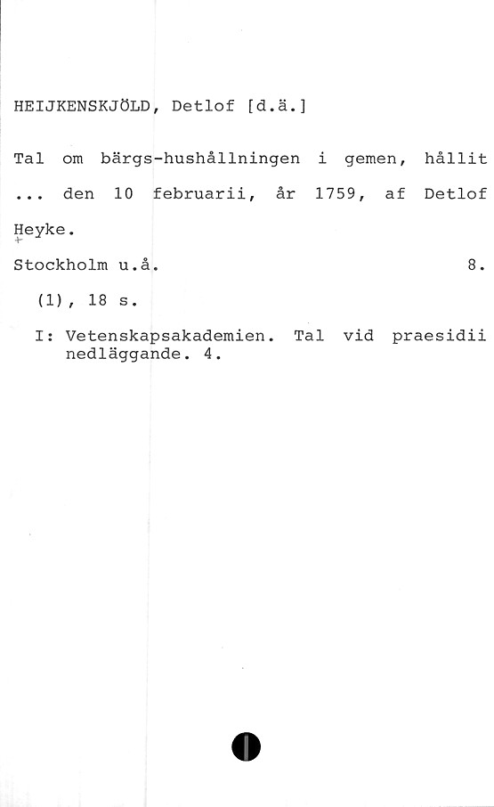  ﻿HEIJKENSKJÖLD, Detlof [d.ä.]
Tal om bärgs-hushållningen i gemen,
... den 10 februarii, år 1759, af
Heyke.
Stockholm u.å.
(1) , 18 s.
hållit
Detlof
8.
I: Vetenskapsakademien. Tal vid praesidii
nedläggande. 4.