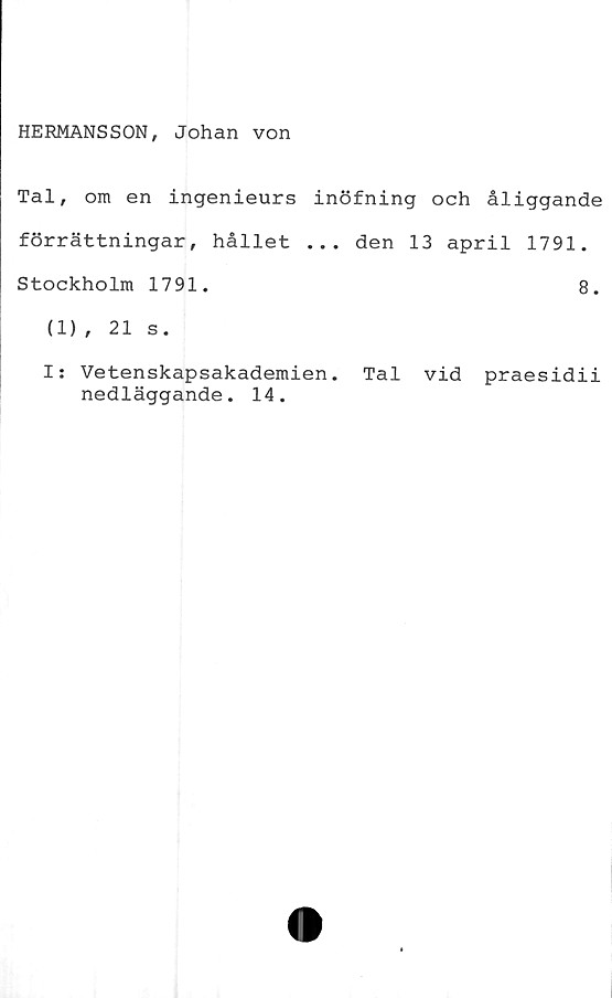 ﻿HERMANSSON, Johan von
Tal, om en ingenieurs inöfning och åliggande
förrättningar, hållet ... den 13 april 1791.
Stockholm 1791.	8.
(1), 21 s.
I: Vetenskapsakademien. Tal vid praesidii
nedläggande. 14.