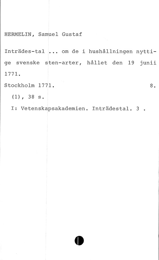  ﻿HERMELIN, Samuel Gustaf
Inträdes-tal ... om de i hushållningen nytti-
ge svenske sten-arter, hållet den 19 junii
1771.
Stockholm 1771.	8.
(1) , 38 s.
I: Vetenskapsakademien. Inträdestal. 3 .