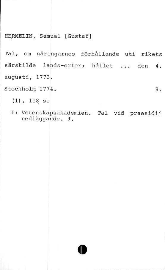  ﻿HE.RMELIN, Samuel [Gustaf]
Tal, om näringarnes förhållande uti rikets
särskilde lands-orter; hållet ... den 4.
augusti, 1773.
Stockholm 1774.	8.
(1), 118 s.
I: Vetenskapsakademien. Tal vid praesidii
nedläggande. 9.