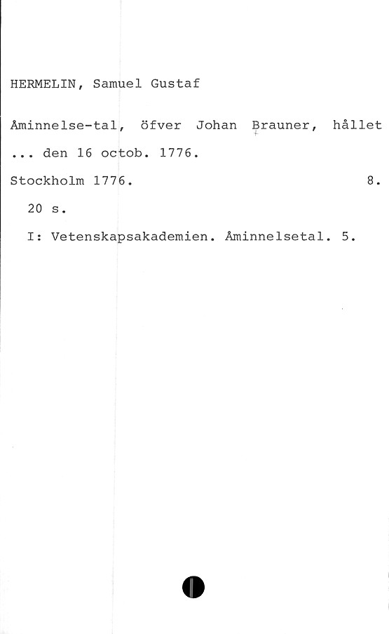  ﻿HERMELIN, Samuel Gustaf
Åminnelse-tal, öfver Johan Brauner,
... den 16 octob. 1776.
Stockholm 1776.
20 s.
I: Vetenskapsakademien. Åminnelsetal
hållet
8.
5.