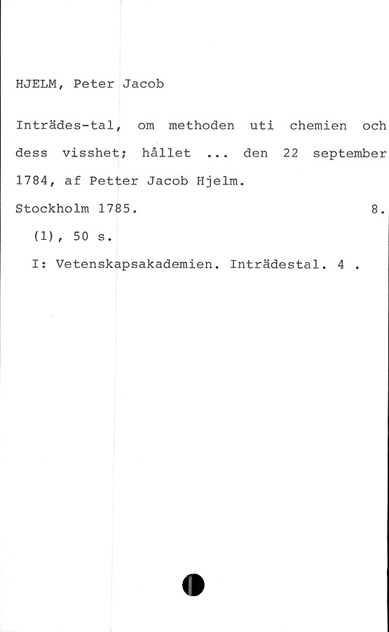 ﻿HJELM, Peter Jacob
Inträdes-tal, om methoden uti chemien och
dess visshet; hållet ... den 22 september
1784, af Petter Jacob Hjelm.
Stockholm 1785.	8.
(1), 50 s.
I; Vetenskapsakademien. Inträdestal. 4 .