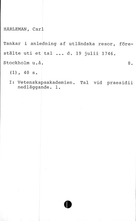  ﻿HARLEMAN, Carl
Tankar i anledning af utländska resor,
stälte uti et tal ... d. 19 julii 1746.
Stockholm u.å.
(1) , 40 s.
f öre-
8.
I: Vetenskapsakademien. Tal vid praesidii
nedläggande. 1.