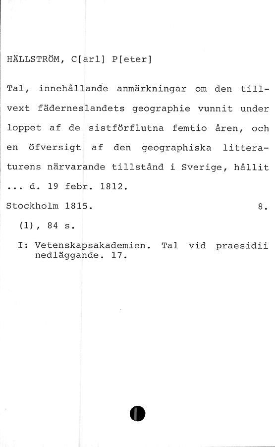 ﻿HÄLLSTRÖM, C[arl] Pfeter]
Tal, innehållande anmärkningar om den till-
vext fäderneslandets geographie vunnit under
loppet af de sistförflutna femtio åren, och
en öfversigt af den geographiska littera-
turens närvarande tillstånd i Sverige, hållit
... d. 19 febr. 1812.
Stockholm 1815.	8.
(1), 84 s.
I: Vetenskapsakademien. Tal vid praesidii
nedläggande. 17.