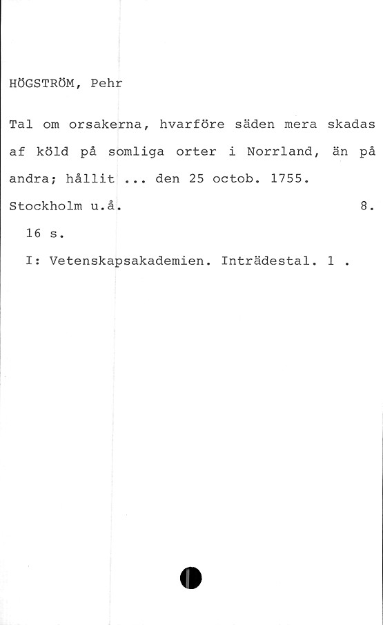  ﻿HÖGSTRÖM, Pehr
Tal om orsakerna, hvarföre säden mera skadas
af köld på somliga orter i Norrland, än på
andra; hållit ... den 25 octob. 1755.
Stockholm u.å.	8.
16 s.
I: Vetenskapsakademien. Inträdestal. 1 .