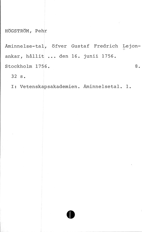  ﻿HÖGSTRÖM, Pehr
Åminnelse-tal, öfver Gustaf Fredrich Lej
4-
ankar, hållit ... den 16. junii 1756.
Stockholm 1756.
32 s.
I: Vetenskapsakademien. Åminnelsetal. 1.
