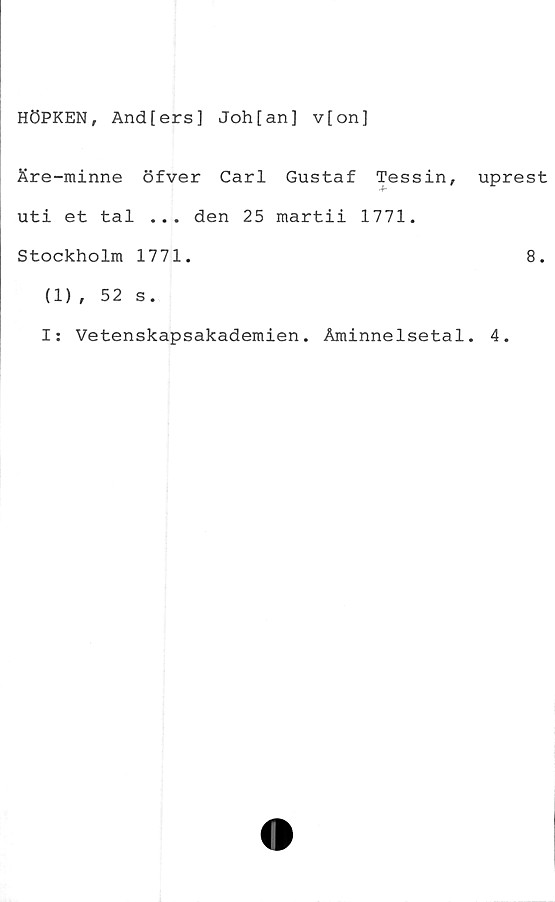  ﻿HÖPKEN, And[ers] Joh[an] v[on]
Äre-minne öfver Carl Gustaf Tessin,
uti et tal ... den 25 martii 1771.
Stockholm 1771.
uprest
8.
(1) , 52 s.
I: Vetenskapsakademien. Åminnelsetal. 4.