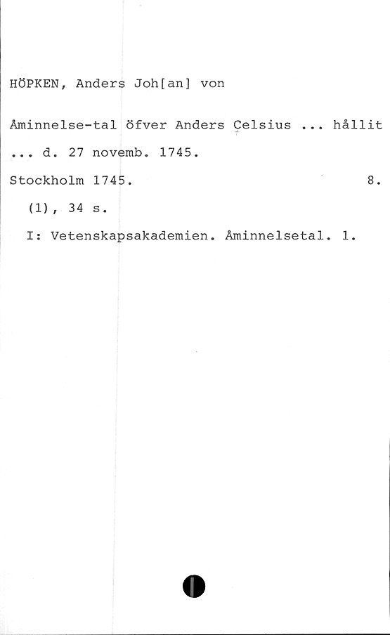  ﻿HÖPKEN, Anders Joh[an] von
Aminnelse-tal öfver Anders Celsius ...
... d. 27 novemb. 1745.
Stockholm 1745.
(1), 34 s.
I: Vetenskapsakademien. Åminnelsetal
hållit
8.
1.