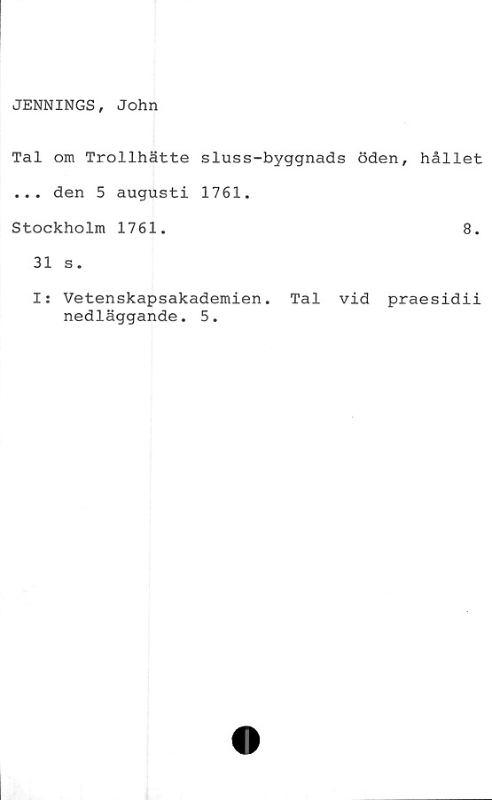  ﻿JENNINGS, John
Tal om Trollhätte sluss-byggnads öden, hållet
... den 5 augusti 1761.
Stockholm 1761.	8.
31 s.
I: Vetenskapsakademien. Tal vid praesidii
nedläggande. 5.