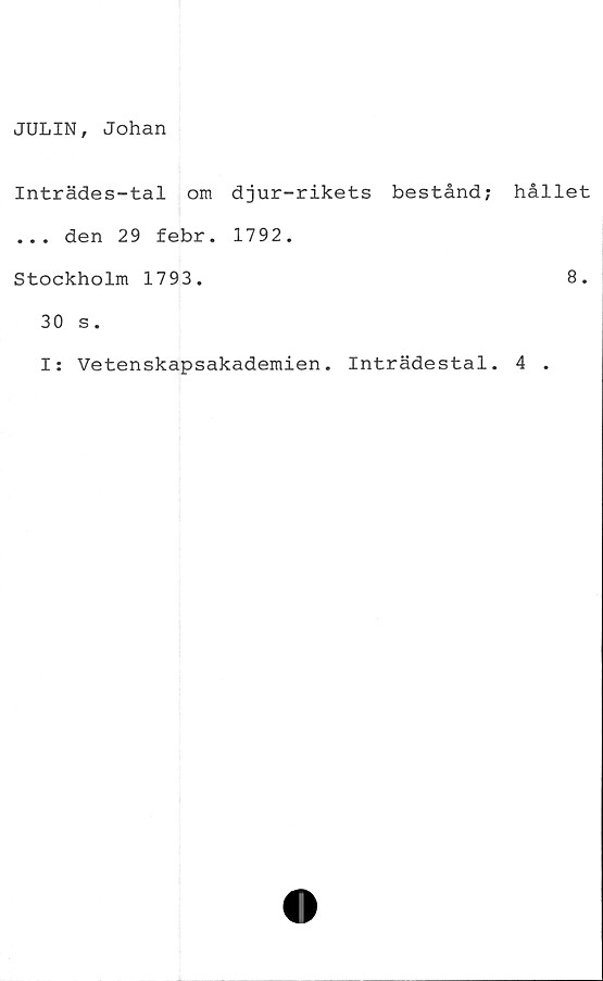  ﻿JULIN, Johan
Inträdes-tal om djur-rikets bestånd; hållet
... den 29 febr. 1792.
Stockholm 1793.	8.
30 s.
I: Vetenskapsakademien. Inträdestal. 4 .