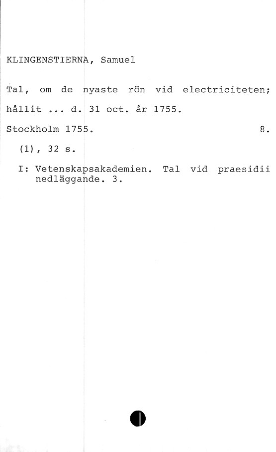  ﻿KLINGENSTIERNA, Samuel
Tal, om de nyaste rön vid electriciteten;
hållit ... d. 31 oct. år 1755.
Stockholm 1755.	8.
(1), 32 s.
I: Vetenskapsakademien. Tal vid praesidii
nedläggande. 3.