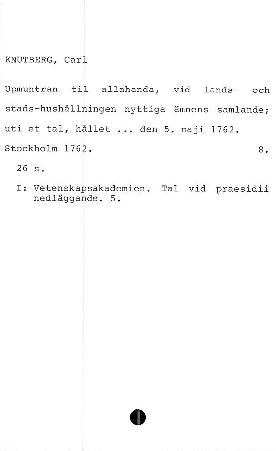  ﻿KNUTBERG, Carl
Upmuntran til allahanda, vid lands- och
stads-hushållningen nyttiga ämnens samlande;
uti et tal, hållet ... den 5. maji 1762.
Stockholm 1762.	8.
26 s.
I; Vetenskapsakademien. Tal vid praesidii
nedläggande. 5.