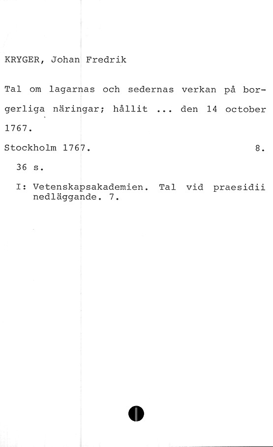  ﻿KRYGER, Johan Fredrik
Tal om lagarnas och sedernas verkan på bor-
gerliga näringar; hållit ... den 14 october
1767.
Stockholm 1767.	8.
36 s.
Is Vetenskapsakademien. Tal vid praesidii
nedläggande. 7.