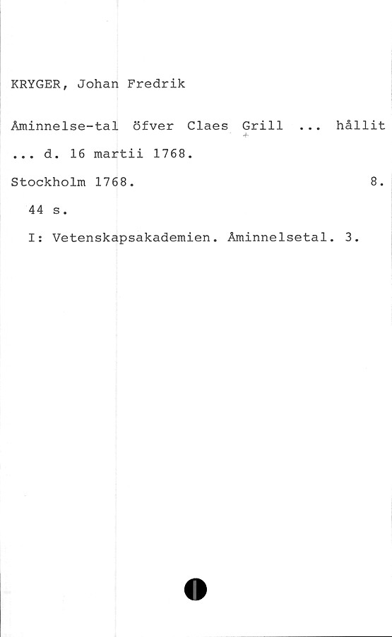  ﻿KRYGER, Johan Fredrik
Åminnelse-tal öfver Claes Grill
... d. 16 martii 1768.
Stockholm 1768.
. hållit
8.
44 s.
I: Vetenskapsakademien. Åminnelsetal. 3