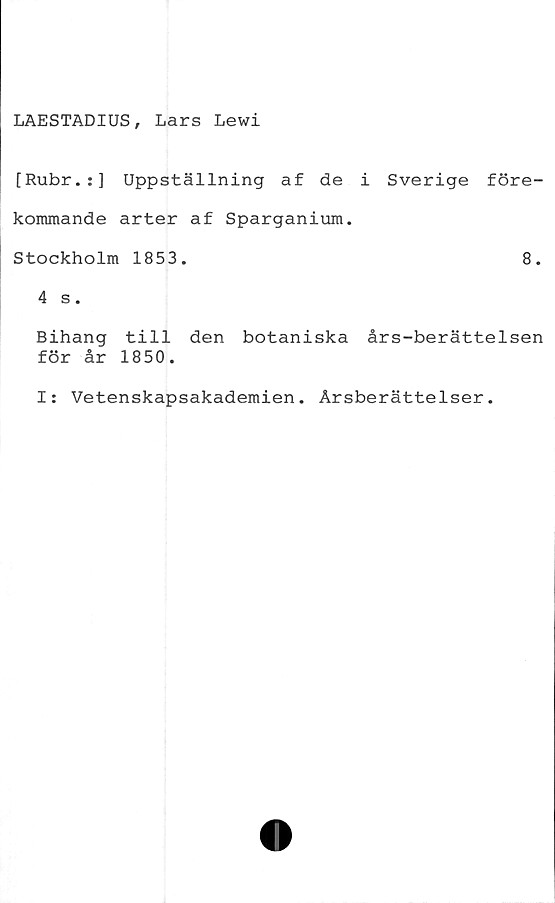  ﻿LAESTADIUS, Lars Lewi
[Rubr.:] Uppställning af de i Sverige före-
kommande arter af Sparganium.
Stockholm 1853.	8.
4 s.
Bihang till den botaniska års-berättelsen
för år 1850.
I: Vetenskapsakademien. Årsberättelser.