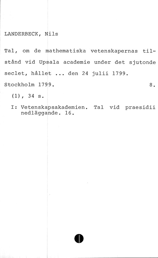  ﻿LANDERBECK, Nils
Tal, om de mathematiska vetenskapernas til-
stånd vid Upsala academie under det sjutonde
seclet, hållet ... den 24 julii 1799.
Stockholm 1799.	8.
(1), 34 s.
I: Vetenskapsakademien. Tal vid praesidii
nedläggande. 16.