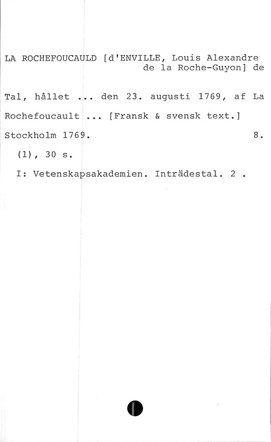  ﻿LA ROCHEFOUCAULD [d'ENVILLE, Louis Alexandre
de la Roche-Guyon] de
Tal, hållet ... den 23. augusti 1769, af La
Rochefoucault ... [Fransk & svensk text.]
Stockholm 1769.	8.
(1) , 30 s.
I: Vetenskapsakademien. Inträdestal. 2 .
