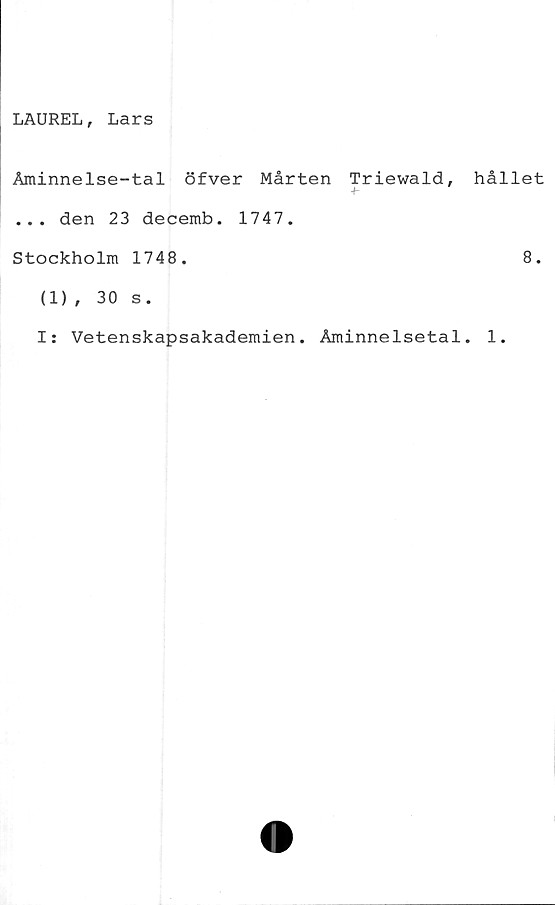  ﻿LAUREL, Lars
Åminnelse-tal öfver Mårten Triewald,
... den 23 decemb. 1747.
Stockholm 1748.
(1), 30 s.
hållet
8.
I: Vetenskapsakademien. Åminnelsetal. 1.