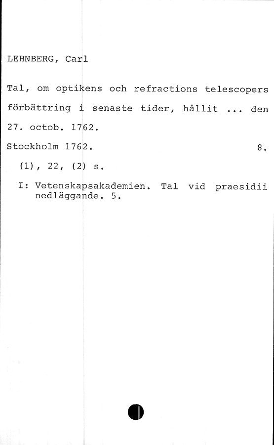  ﻿LEHNBERG, Carl
Tal, om optikens och refractions telescopers
förbättring i senaste tider, hållit ... den
27. octob. 1762.
Stockholm 1762.	8.
(1), 22,	(2) s.
I: Vetenskapsakademien. Tal vid praesidii
nedläggande. 5.