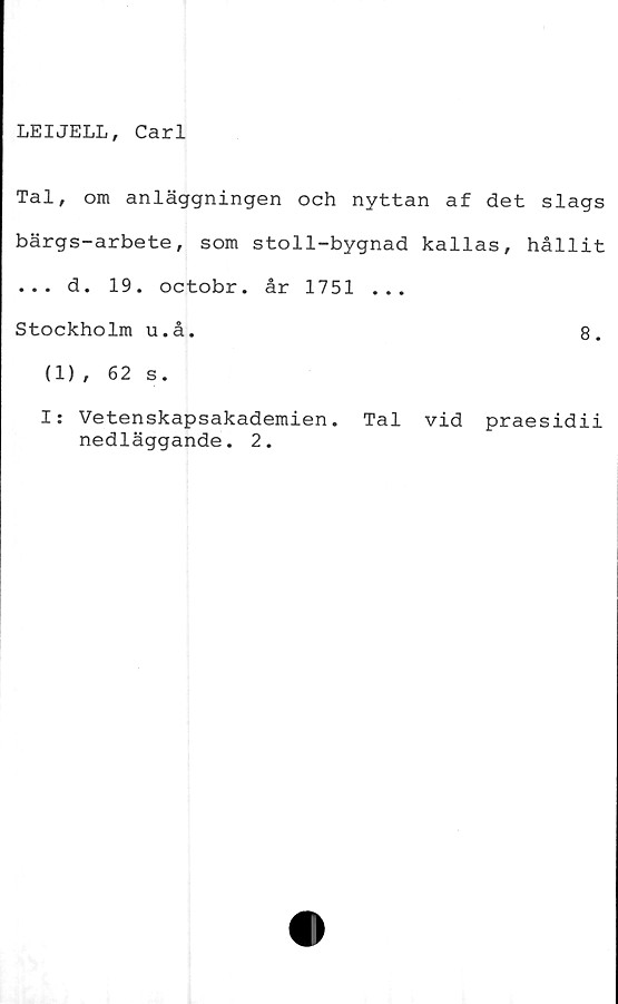  ﻿LEIJELL, Carl
Tal, om anläggningen och nyttan af det slags
bärgs-arbete, som stoll-bygnad kallas, hållit
... d. 19. octobr. år 1751 ...
Stockholm u.å.	8.
(1) , 62 s.
I: Vetenskapsakademien. Tal vid praesidii
nedläggande. 2.