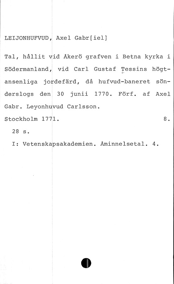 ﻿LEIJONHUFVUD, Axel Gabr[iel]
Tal, hållit vid Åkerö grafven i Betna kyrka i
Södermanland, vid Carl Gustaf Tessins högt-
ansenliga jordefärd, då hufvud-baneret sön-
derslogs den 30 junii 1770. Förf. af Axel
Gabr. Leyonhuvud Carlsson.
Stockholm 1771.	8.
28 s.
I: Vetenskapsakademien. Åminnelsetal. 4.