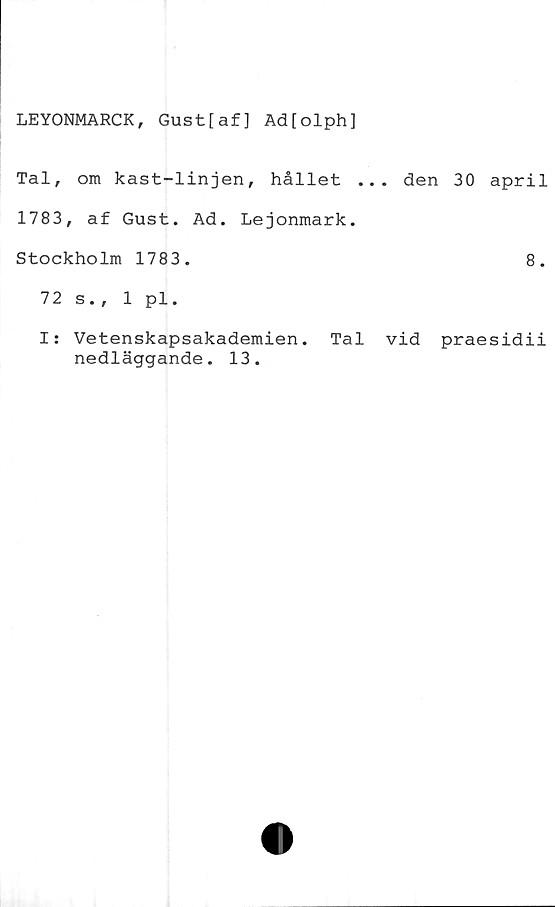  ﻿LEYONMARCK, Gustfaf] Ad[olph]
Tal, om kast-linjen, hållet ... den 30 april
1783, af Gust. Ad. Lejonmark.
Stockholm 1783.	8.
72 s., 1 pl.
I: Vetenskapsakademien. Tal vid praesidii
nedläggande. 13.
