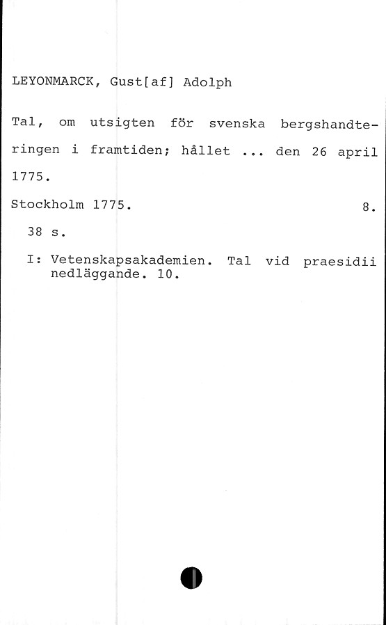  ﻿LEYONMARCK, Gust[af] Adolph
Tal, om utsigten för svenska bergshandte-
ringen i framtiden; hållet ... den 26 april
1775.
Stockholm 1775.	8.
38 s.
I: Vetenskapsakademien. Tal vid praesidii
nedläggande. 10.