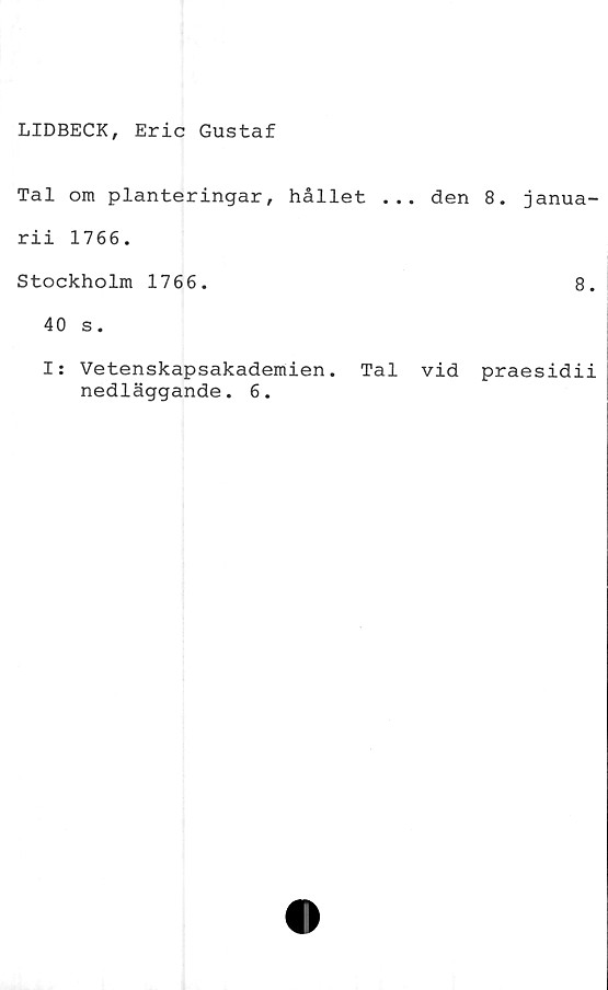  ﻿LIDBECK, Eric Gustaf
Tal om planteringar, hållet ... den 8
rii 1766.
Stockholm 1766.
40 s.
. janua-
8.
Is Vetenskapsakademien. Tal vid praesidii
nedläggande. 6.