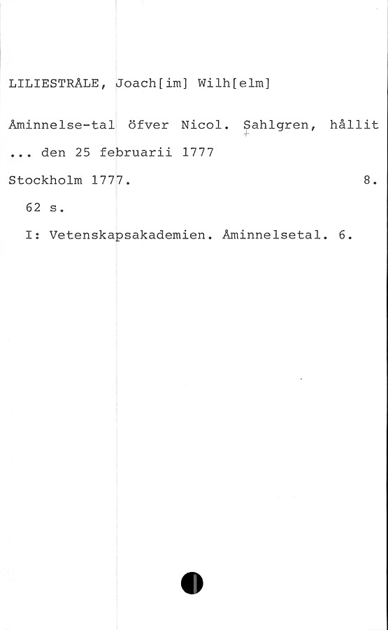 ﻿LILIESTRÅLE, Joach[im] Wilh[elm]
Aminnelse-tal öfver Nicol. Sahlgren,
... den 25 februarii 1777
Stockholm 1777.
62 s.
I: Vetenskapsakademien. Åminnelsetal
hållit
8.
6.