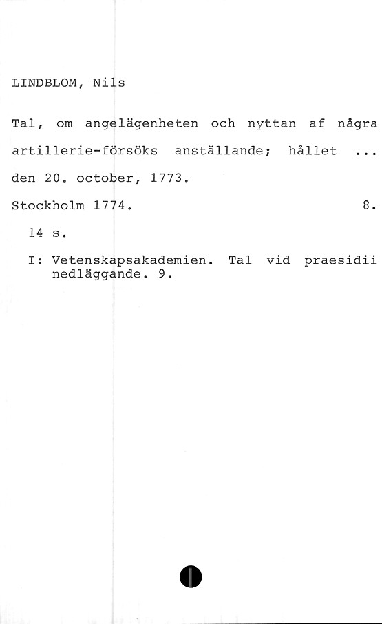  ﻿LINDBLOM, Nils
Tal, om angelägenheten och nyttan af några
artillerie-försöks anställande; hållet ...
den 20. october, 1773.
Stockholm 1774.	8.
14 s.
I: Vetenskapsakademien. Tal vid praesidii
nedläggande. 9.