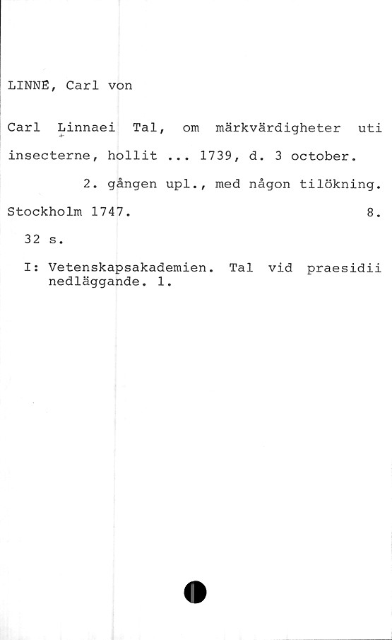  ﻿LINNÉ, Carl von
Carl Linnaei Tal, om märkvärdigheter uti
insecterne, hollit ... 1739, d. 3 october.
2. gången upl., med någon tilökning.
Stockholm 1747.	8.
32 s.
I: Vetenskapsakademien. Tal vid praesidii
nedläggande. 1.
