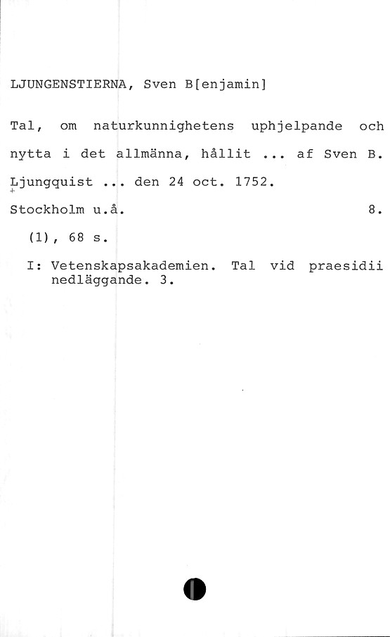  ﻿LJUNGENSTIERNA, Sven B[enjamin]
Tal, om naturkunnighetens uphjelpande och
nytta i det allmänna, hållit ... af Sven B.
Ljungquist ... den 24 oct. 1752.
Stockholm u.å.	8.
(1), 68 s.
I: Vetenskapsakademien. Tal vid praesidii
nedläggande. 3.