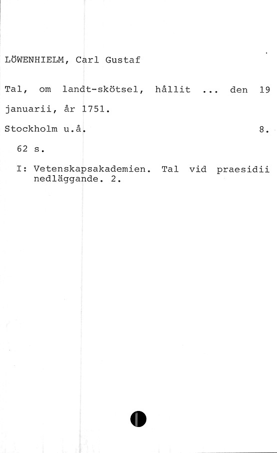  ﻿LÖWENHIELM, Carl Gustaf
Tal, om landt-skötsel, hållit ... den 19
januarii, år 1751.
Stockholm u.å.	8.
62 s.
I: Vetenskapsakademien. Tal vid praesidii
nedläggande. 2.