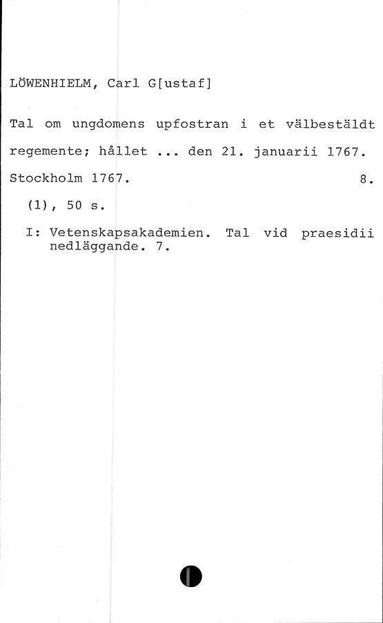  ﻿LÖWENHIELM, Carl G[ustaf]
Tal om ungdomens upfostran i et välbestäldt
regemente; hållet ... den 21. januarii 1767.
Stockholm 1767.	8.
(1), 50 s.
I: Vetenskapsakademien. Tal vid praesidii
nedläggande. 7.