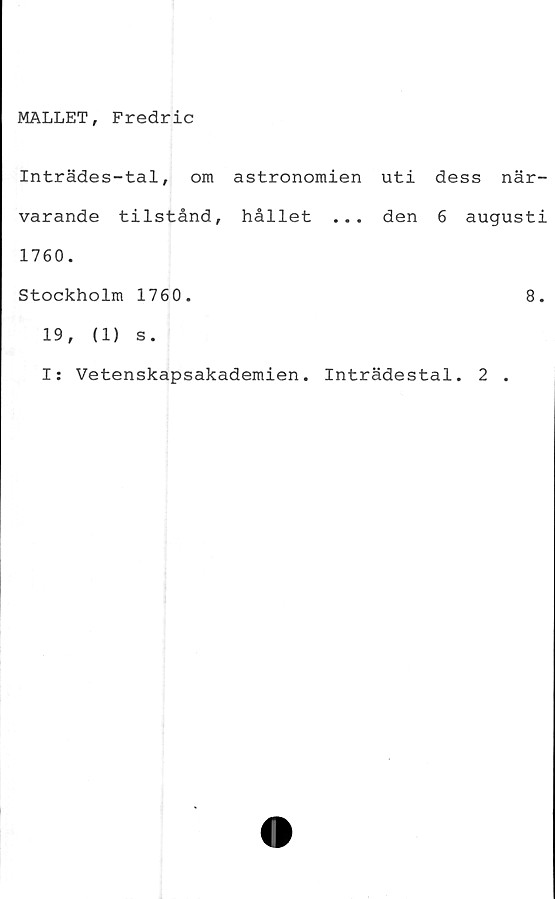  ﻿MALLET, Fredric
Inträdes-tal, om astronomien uti dess när-
varande tilstånd, hållet ... den 6 augusti
1760.
Stockholm 1760.	8.
19,	(1) s.
I: Vetenskapsakademien. Inträdestal. 2 .
