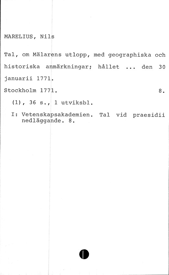  ﻿MARELIUS, Nils
Tal, om Mälarens utlopp, med geographiska och
historiska anmärkningar; hållet ... den 30
januarii 1771.
Stockholm 1771.	8.
(1), 36 s., 1 utviksbl.
I: Vetenskapsakademien. Tal vid praesidii
nedläggande. 8.
