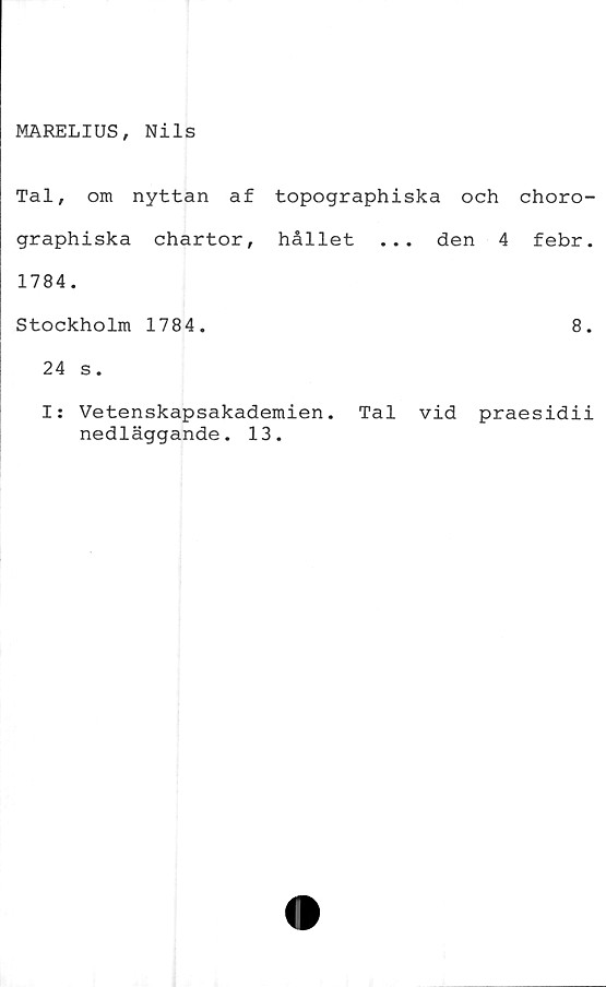  ﻿MARELIUS, Nils
Tal, om nyttan af topographiska och choro-
graphiska chartor, hållet ... den 4 febr.
1784.
Stockholm 1784.	8.
24 s.
I: Vetenskapsakademien. Tal vid praesidii
nedläggande. 13.