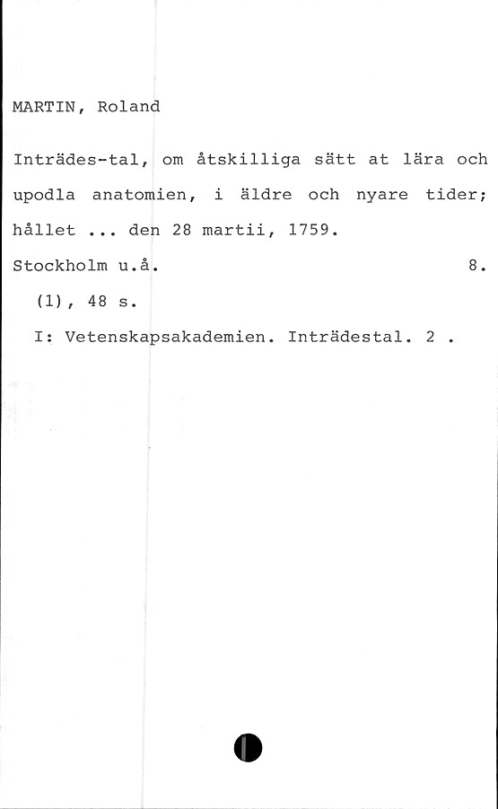  ﻿MARTIN, Roland
Inträdes-tal, om åtskilliga sätt at lära och
upodla anatomien, i äldre och nyare tider;
hållet ... den 28 martii, 1759.
Stockholm u.å.	8.
(1), 48 s.
I: Vetenskapsakademien. Inträdestal. 2 .