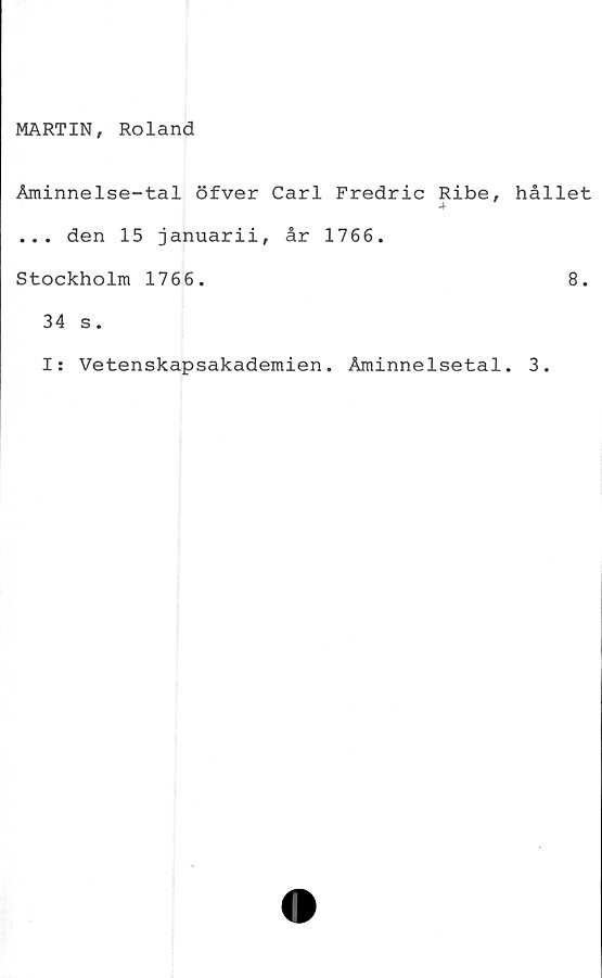  ﻿MARTIN, Roland
Åminnelse-tal öfver Carl Fredric Ribe,
... den 15 januarii, år 1766.
Stockholm 1766.
34 s.
I: Vetenskapsakademien. Åminnelsetal
hållet
8.
3.