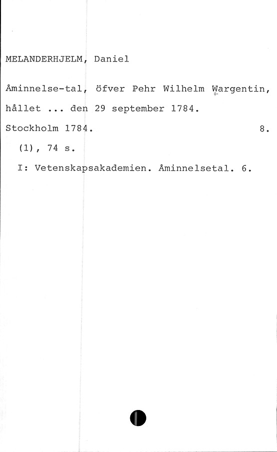  ﻿MELANDERHJELM, Daniel
Åminnelse-tal, öfver Pehr Wilhelm Wargentin
hållet ... den 29 september 1784.
Stockholm 1784.	8
(1), 74 s.
I: Vetenskapsakademien. Åminnelsetal. 6.