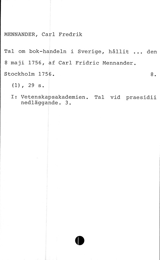  ﻿MENNANDER, Carl Fredrik
Tal om bok-handeln i Sverige, hållit ... den
8 maji 1756, af Carl Fridric Mennander.
Stockholm 1756.	8.
(1), 29 s.
I: Vetenskapsakademien. Tal vid praesidii
nedläggande. 3.