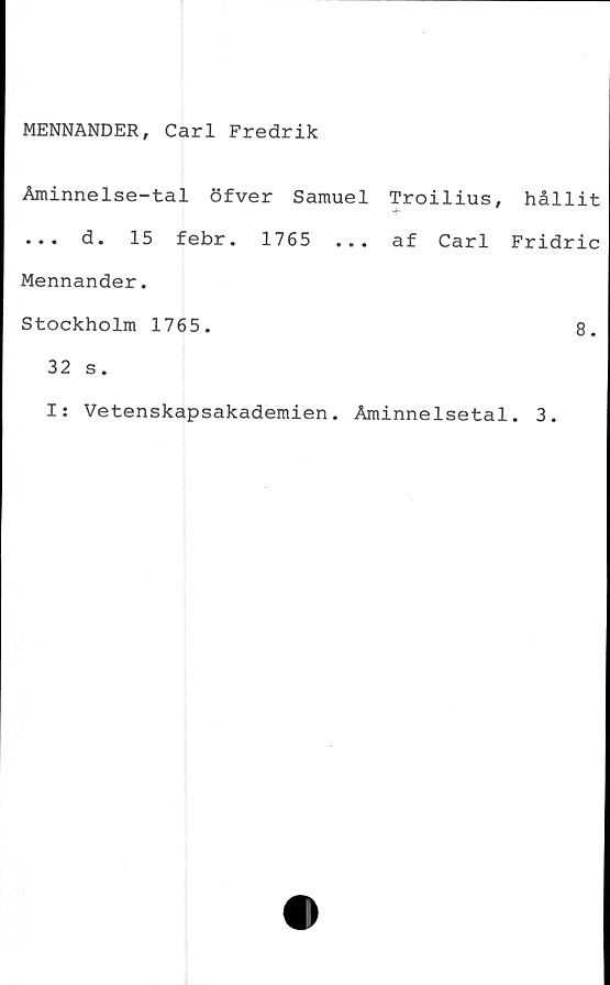  ﻿MENNANDER, Carl Fredrik
Åminnelse-tal öfver Samuel Troilius, hållit
... d. 15 febr. 1765	... af Carl Fridric
Mennander.
Stockholm 1765.	8.
32 s.
I: Vetenskapsakademien. Åminnelsetal. 3