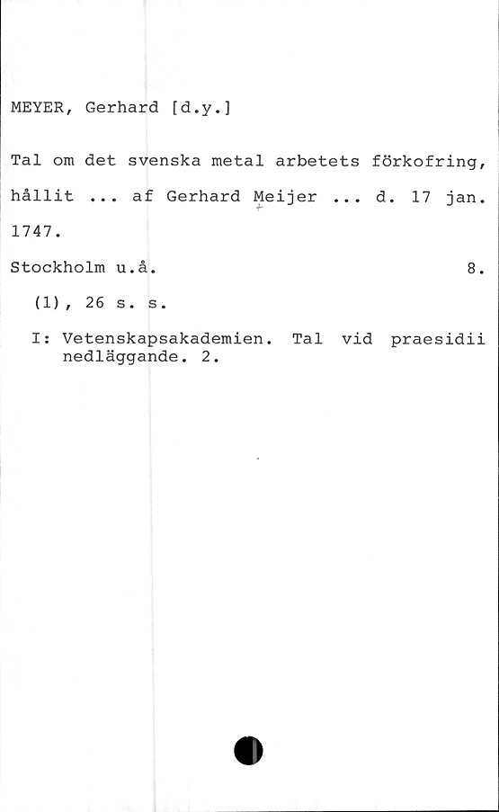  ﻿MEYER, Gerhard [d.y.]
Tal om det svenska metal arbetets förkofring,
hållit ... af Gerhard Meijer ... d. 17 jan.
1747.
Stockholm u.å.	8.
(1), 26 s. s.
I: Vetenskapsakademien. Tal vid praesidii
nedläggande. 2.