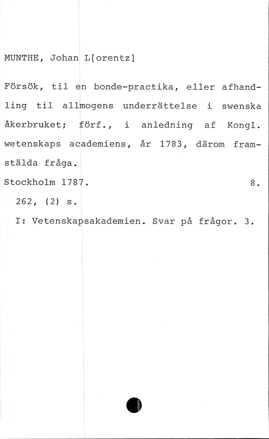  ﻿MUNTHE, Johan Lforentz]
Försök, til en bonde-practika, eller afhand-
ling til allmogens underrättelse i swenska
åkerbruket; förf., i anledning af Kongl.
wetenskaps academiens, år 1783, därom fram-
stälda fråga.
Stockholm 1787.	8.
262,	(2) s.
I: Vetenskapsakademien. Svar på frågor. 3.